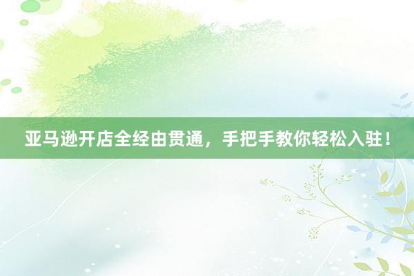 亚马逊开店全经由贯通，手把手教你轻松入驻！