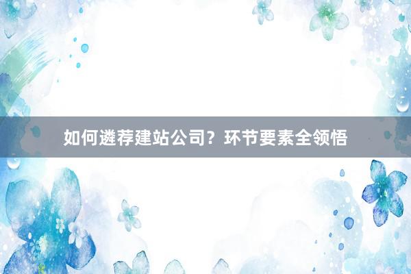如何遴荐建站公司？环节要素全领悟