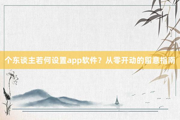 个东谈主若何设置app软件？从零开动的留意指南