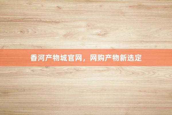 香河产物城官网，网购产物新选定