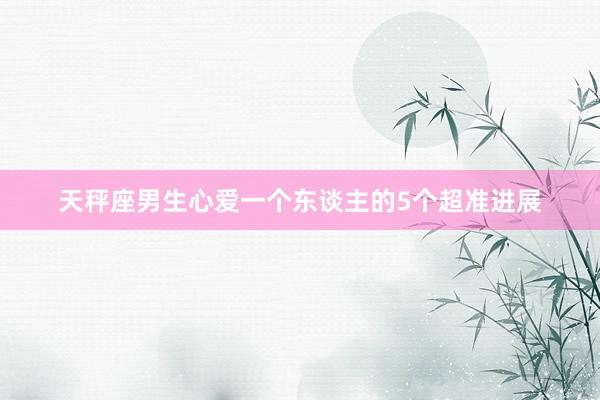 天秤座男生心爱一个东谈主的5个超准进展