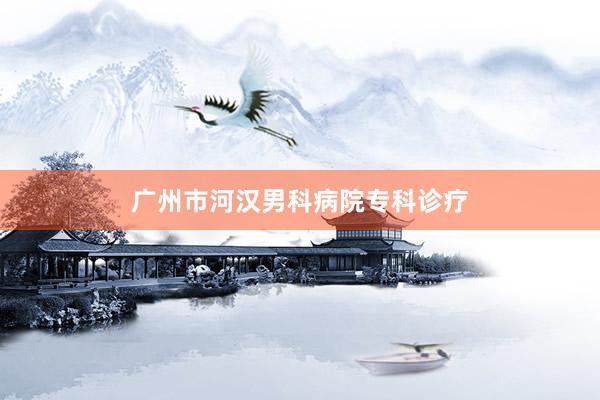 广州市河汉男科病院专科诊疗