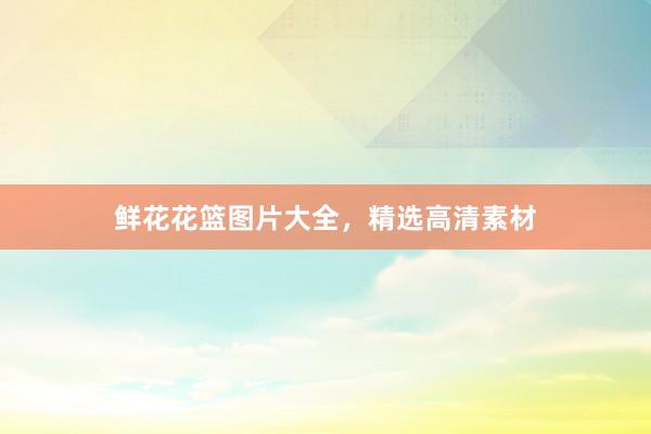 鲜花花篮图片大全，精选高清素材