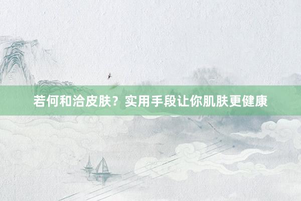 若何和洽皮肤？实用手段让你肌肤更健康