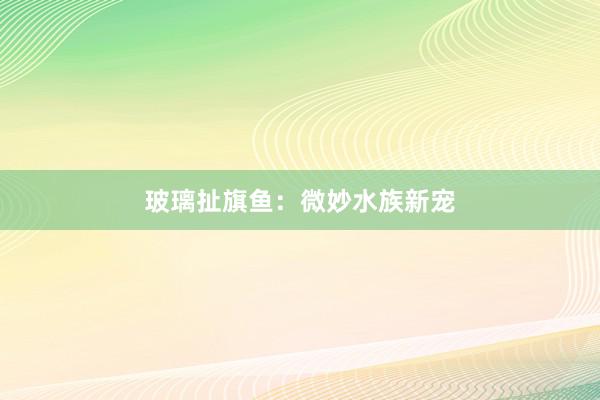 玻璃扯旗鱼：微妙水族新宠