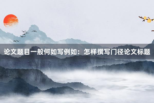 论文题目一般何如写例如:怎样撰写门径论文标题